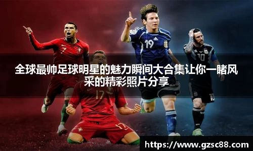 全球最帅足球明星的魅力瞬间大合集让你一睹风采的精彩照片分享