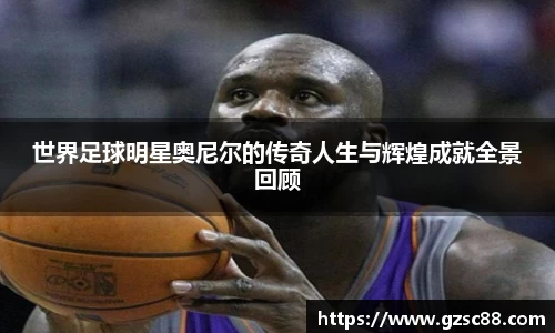 世界足球明星奥尼尔的传奇人生与辉煌成就全景回顾